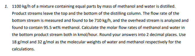 1. 1100 kg/h of a mixture containing equal parts by mass of methanol and water is distilled.
Product streams leave the top and the bottom of the distilling column. The flow rate of the
bottom stream is measured and found to be 710 kg/h, and the overhead stream is analyzed and
found to contain 95.5 wt% methanol. Calculate the molar flow rates of methanol and water in
the bottom product stream both in kmol/hour. Round your answers into 2 decimal places. Use
18 g/mol and 32 g/mol as the molecular weights of water and methanol respectively for the
calculations.