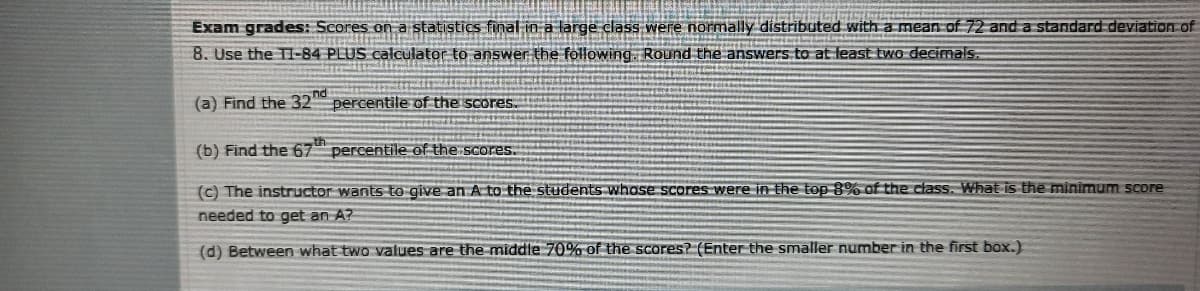 Exam grades: Scores on a statistics final in a large class were normally distributed with a mean of 72 and a standard deviation of
8. Use the T1-84 PLUS calculator to answer the following. Round the answers to at least two decimals.
(a) Find the 32nd
percentile of the scores..
(b) Find the 67 percentile of the scores.
(c) The instructor wants to give an A to the students whose scores were in the top 8% of the class. What is the miniìmum score
needed to get an A?
(d) Between what two values are the middle 70% of the scores? (Enter the smaller number in the first box.)
