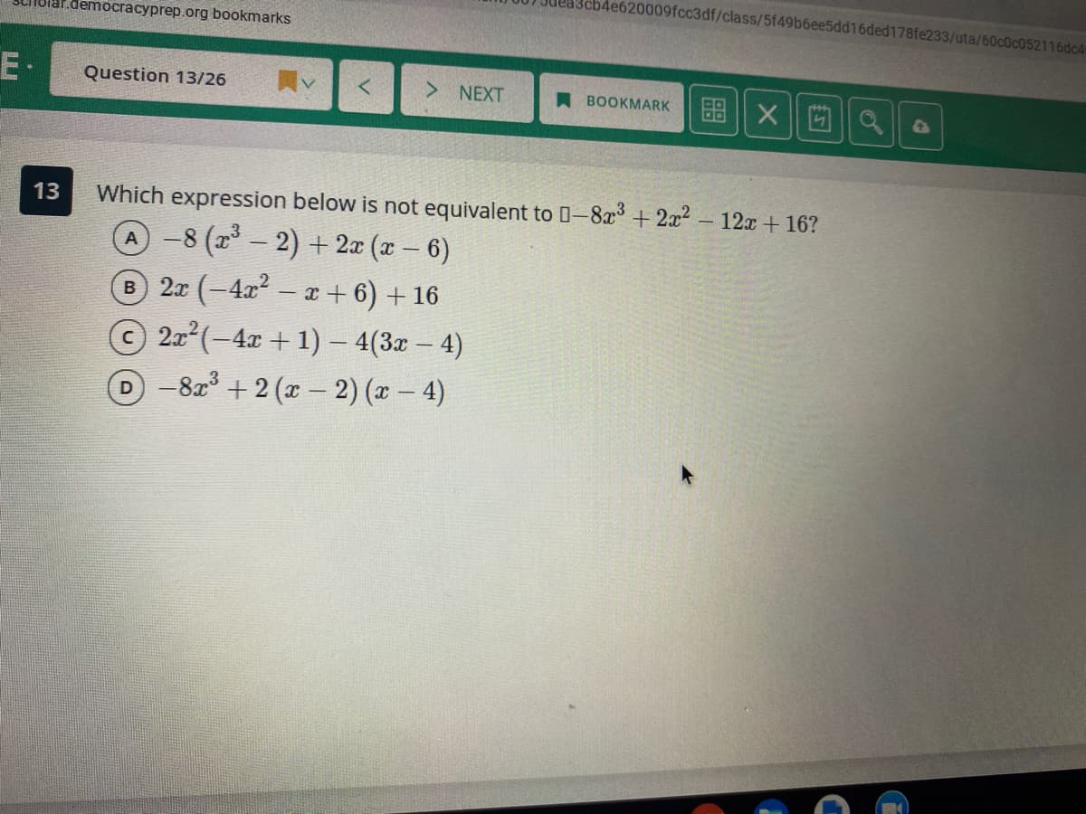 4e620009fcc3df/class/5f49b6ee5dd16ded178fe233/uta/60c0c052116dc4
Sciholar.democracyprep.org bookmarks
E-
Question 13/26
图| X|||| a
NEXT
A BOOKMARK
13
Which expression below is not equivalent to 0-8a +2x2
- 12x + 16?
A-8 (- 2) + 2x (x – 6)
B 2x (-4x2- + 6) + 16
2a (-4x + 1) – 4(3x - 4)
D-82 +2 (x- 2) (x – 4)
