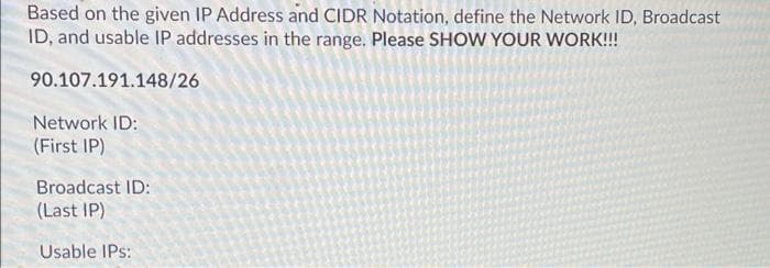 Based on the given IP Address and CIDR Notation, define the Network ID, Broadcast
ID, and usable IP addresses in the range. Please SHOW YOUR WORK!!
90.107.191.148/26
Network ID:
(First IP)
Broadcast ID:
(Last IP)
Usable IPs:
