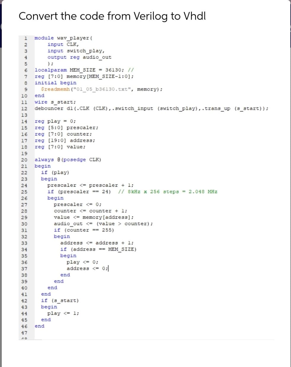 Convert the code from Verilog to Vhdl
module wav_player (
input CLK,
input switch_play,
output reg audio_out
);
1
2
3
4
localparam MEM_SIZE = 36130; //
reg [7:0] memory[MEM_SIZE-1:0];
initial begin
$readmemh ("01_05_b36130.txt", memory);
8
10
end
wire s_start;
debouncer dl(.CLK (CLK),..switch_input (switch_play),.trans_up (s_start));
11
12
13
reg play = 0;
reg [5:0] prescaler;
14
15
16
reg [7:0] counter;
17
reg [19:0] address;
18
reg [7:0] value;
19
always e (posedge CLK)
begin
if (play)
20
21
22
begin
prescaler <= prescaler + 1;
if (prescaler == 24)
23
24
25
// 8kHz x 256 steps = 2.048 MHz
26
begin
27
prescaler <= 0;
28
counter <= counter + 1;
29
value <= memory[address];
audio_out <= (value > counter);
if (counter == 255)
begin
30
31
32
33
address <= address + 1;
if (address ==
begin
play <= 0;
34
MEM_SIZE)
35
36
37
address <=
38
end
39
end
40
end
41
end
42
if (s_start)
43
begin
44
play <= 1;
45
end
46
end
47
