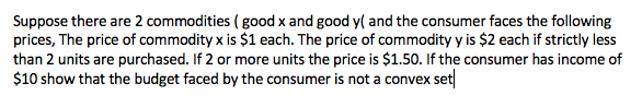 Suppose there are 2 commodities ( good x and good y( and the consumer faces the following
prices, The price of commodity x is $1 each. The price of commodity y is $2 each if strictly less
than 2 units are purchased. If 2 or more units the price is $1.50. If the consumer has income of
$10 show that the budget faced by the consumer is not a convex set
