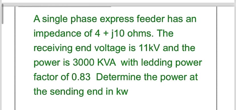 A single phase express feeder has an
impedance of 4 + j10 ohms. The
receiving end voltage is 11kV and the
power is 3000 KVA with ledding power
factor of 0.83 Determine the power at
the sending end in kw