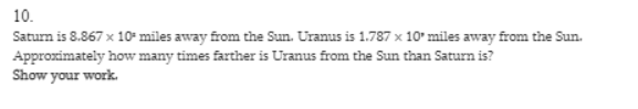 10.
Saturn is 8.867 x 10- miles away from the Sun. Uranus is 1.787 x 10' miles away from the Sun.
Approximately how many times farther is Uranus from the Sun than Saturn is?
Show your work.
