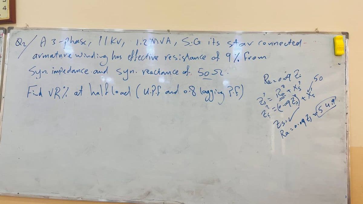 4
Q₁/ A 3-phase, 11 kv, 1.2 MVA, S.G its star connected-
armature winding has effective resistance of 9% from
Syn. impedance and syn. reactance of 50 52.
Find VR% at half load (U.P.f and 0.8 lagging P.f.)
of
Raz0109 Zi
2₁²= R + X5²
Z₁ = (010923) + X²
1
50
Zs: v
Ra=01092₁ €54.9