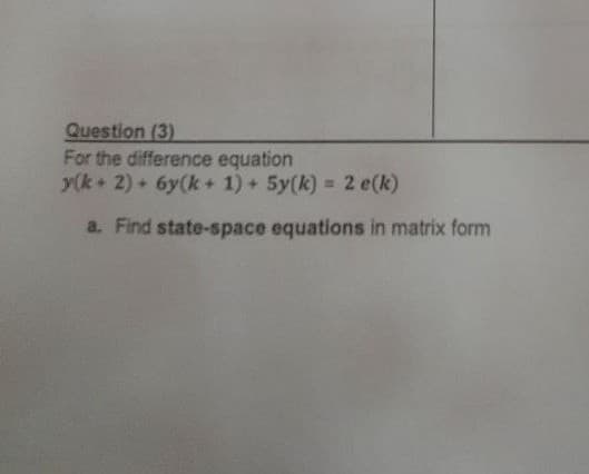 Question (3)
For the difference equation
y(k+ 2) + 6y(k + 1) + 5y(k) = 2 e(k)
a. Find state-space equations in matrix form
