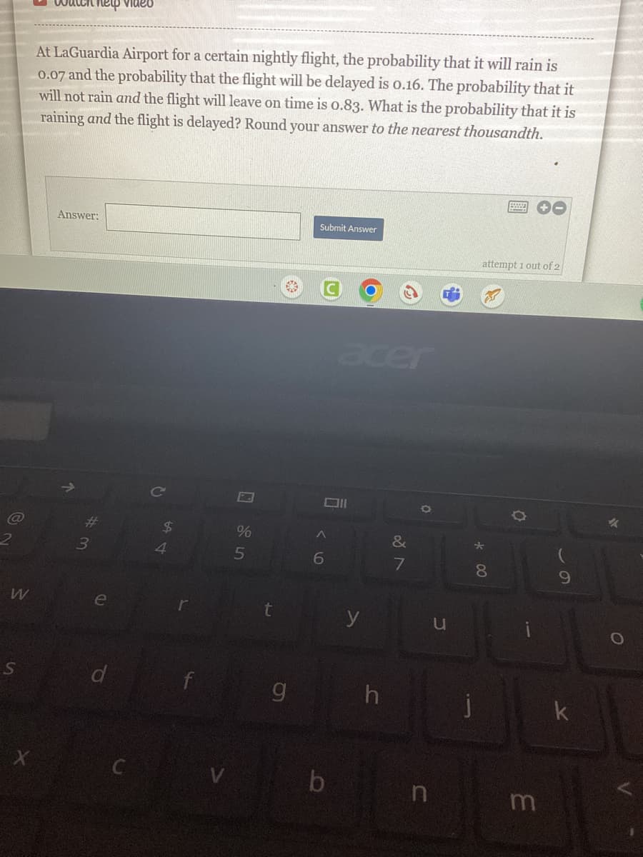 W
S
X
Chelp video
At LaGuardia Airport for a certain nightly flight, the probability that it will rain is
0.07 and the probability that the flight will be delayed is 0.16. The probability that it
will not rain and the flight will leave on time is 0.83. What is the probability that it is
raining and the flight is delayed? Round your answer to the nearest thousandth.
Answer:
#
3
e
d
54
$
%
5
t
g
Submit Answer
Oll
^
6
acer
b
y
h
&
7
O
n
u
attempt 1 out of 2
00
8
+-
m
9
k
%