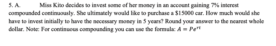 5. A.
compounded continuously. She ultimately would like to purchase a $15000 car. How much would she
Miss Kito decides to invest some of her money in an account gaining 7% interest
have to invest initially to have the necessary money in 5 years? Round your answer to the nearest whole
dollar. Note: For continuous compounding you can use the formula: A = Pert
