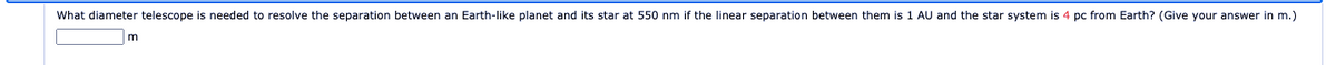 What diameter telescope is needed to resolve the separation between an Earth-like planet and its star at 550 nm if the linear separation between them is 1 AU and the star system is 4 pc from Earth? (Give your answer in m.)
m
