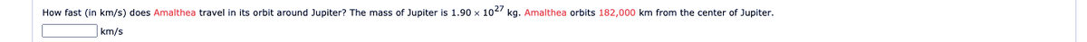 How fast (in km/s) does Amalthea travel in its orbit around Jupiter? The mass of Jupiter is 1.90 x 1027 kg. Amalthea orbits 182,000 km from the center of Jupiter.
km/s
