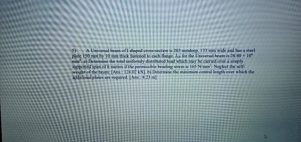 A Universal beam of I shaped cross-section is 203 mmdeep, 133 mm wide and has a steel
5)
plate 150 mm by 10 mm thick fastened to each flange, Ir for the Universal beam is 28.80 x 10
mm, a) Determine the total uniformly distributed load which may be carried over a simply
supported span of 6 metres if the permissible bending stress is 165 N/mm. Neglect the self-
weight of the beam. [Ans.: 124.02 kN]. b) Determine the minimum central length over which the
additional plates are required. [Ans.: 4.23 m]
