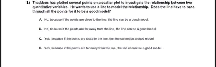 1) Thaddeus has plotted several points on a scatter plot to investigate the relationship between two
quantitative variables. He wants to use a line to model the relationship. Does the line have to pass
through all the points for it to be a good model?
A No, because if the points are close to the line, the line can be a good model.
B. No, because if the points are far away from the line, the line can be a good model.
c. Yes, because if the points are close to the line, the line cannot be a good model.
D. Yes, because if the points are far away from the line, the line cannot be a good model.
