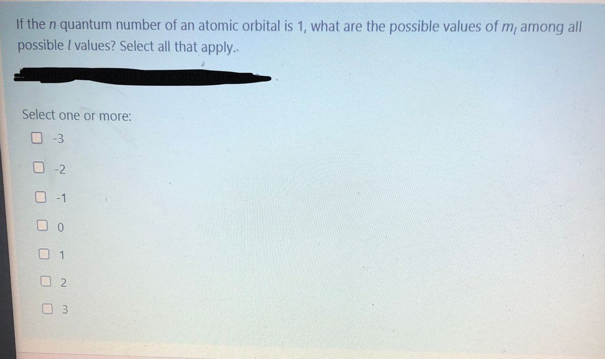 If the n quantum number of an atomic orbital is 1, what are the possible values of m, among
possible I values? Select all that apply..
all
Select one or more:
O-3
-2
-1
0.
1
0 3
2.
