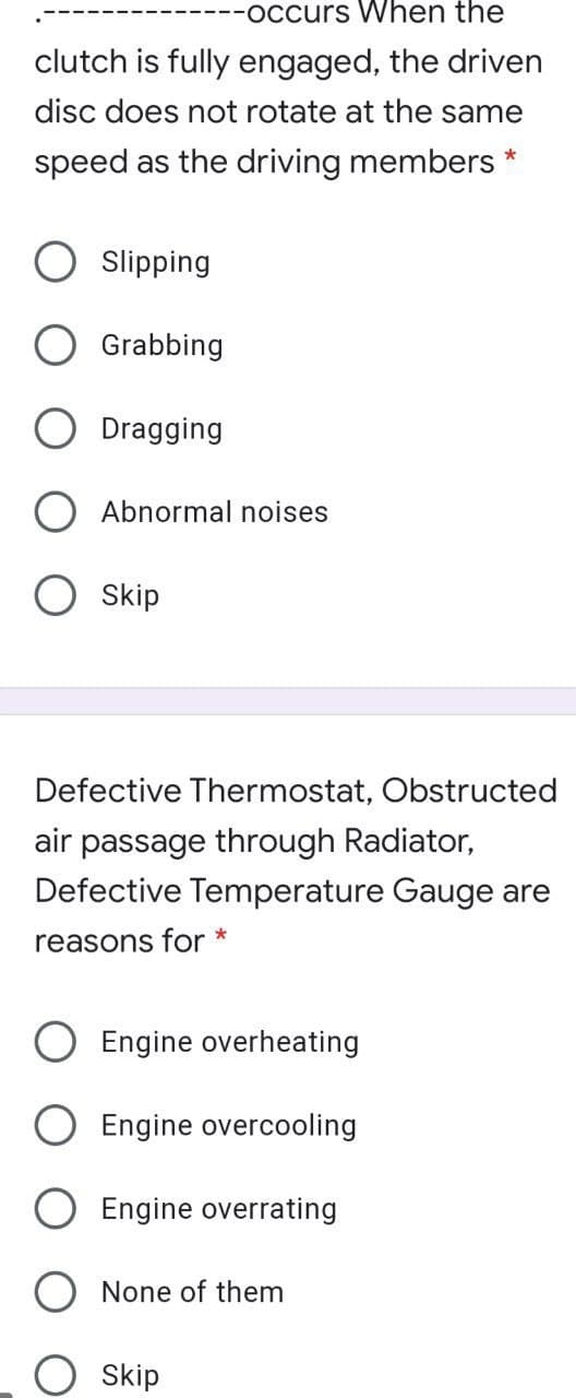 -occurs When the
clutch is fully engaged, the driven
disc does not rotate at the same
speed as the driving members *
Slipping
Grabbing
Dragging
Abnormal noises
Skip
Defective Thermostat, Obstructed
air passage through Radiator,
Defective Temperature Gauge are
reasons for *
Engine overheating
Engine overcooling
Engine overrating
None of them
Skip
