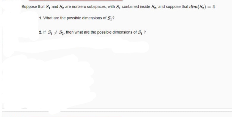 Suppose that S, and S, are nonzero subspaces, with S, contained inside S,, and suppose that dim(S2) = 4
%3D
1. What are the possible dimensions of S, ?
2. If S, + S2, then what are the possible dimensions of S, ?
