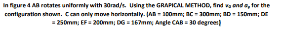 In figure 4 AB rotates uniformly with 30rad/s. Using the GRAPICAL METHOD, find vg and a, for the
configuration shown. C can only move horizontally. (AB = 100mm; BC = 300mm; BD = 150mm; DE
= 250mm; EF = 200mm; DG = 167mm; Angle CAB = 30 degrees)
%3D
