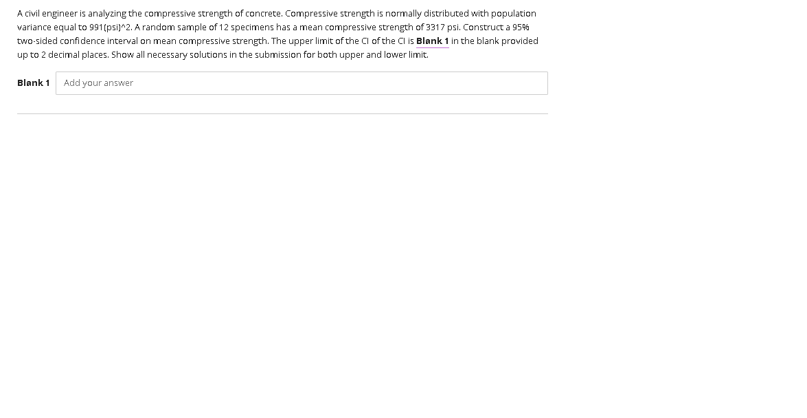 A civil engineer is analyzing the compressive strength of concrete. Compressive strength is normally distributed with population
variance equal to 991(psi)^2. A random sample of 12 specimens has a mean compressive strength of 3317 psi. Construct a 95%
two-sided confidence interval on mean compressive strength. The upper limit of the Cl of the Cl is Blank 1 in the blank provided
up to 2 decimal places. Show all necessary solutions in the submission for both upper and lower limit.
Blank 1
Add your answer

