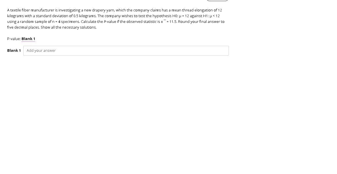 A textile fiber manufacturer is investigating a new drapery yarn, which the company claims has a mean thread elongation of 12
kilograms with a standard deviation of 0.5 kilograms. The company wishes to test the hypothesis H0: µ = 12 against H1: µ < 12
using a random sample of n = 4 specimens. Calculate the P-value if the observed statistic is x = 11.5. Round your final answer to
five decimal places. Show all the necessary solutions.
P-value: Blank 1
Blank 1
Add your answer
