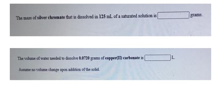 The mass of silver chromate that is dissolved in 125 mL of a saturated solution is
grams.
The volume of water needed to dissolve 0.0720 grams of copper(II) carbonate is
L.
Assume no volume change upon addition of the solid.
