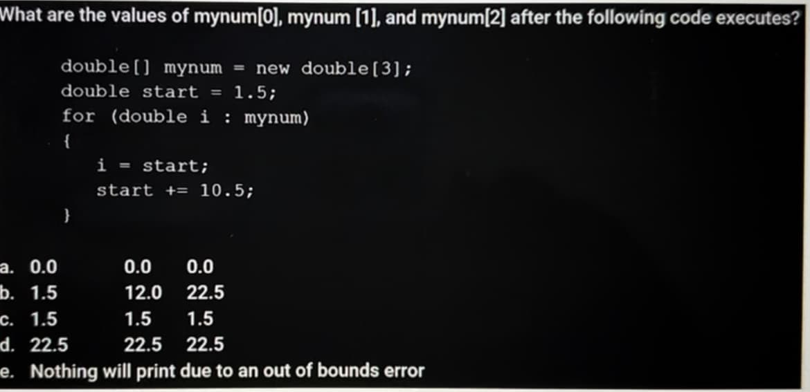 What are the values of mynum[0], mynum [1], and mynum[2] after the following code executes?
double[] mynum = new double[3];
double start = 1.5;
for (double i : mynum)
{
i = start;
start += 10.5;
}
а. 0.0
0.0
0.0
b. 1.5
12.0
22.5
с. 1.5
d. 22.5
1.5
1.5
22.5
22.5
e. Nothing will print due to an out of bounds error
