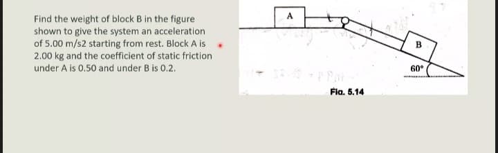 A
Find the weight of block B in the figure
shown to give the system an acceleration
of 5.00 m/s2 starting from rest. Block A is
2.00 kg and the coefficient of static friction
B
under A is 0.50 and under B is 0.2.
60°
Fia. 5.14
