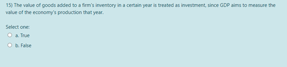 15) The value of goods added to a firm's inventory in a certain year is treated as investment, since GDP aims to measure the
value of the economy's production that year.
Select one:
O a. True
O b. False
