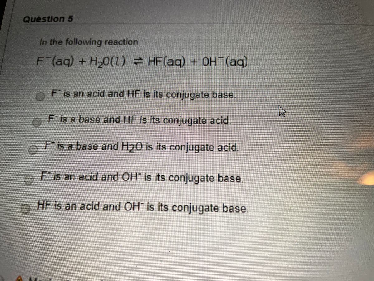 Question 5
In the following reaction
F (aq) + H,0(Z) = HF(aq) + OH (aq)
F is an acid and HF is its conjugate base.
is a base and HF is itS conjugate acid
F is a base and H20 Is its conjugate acid.
F is an acid and OH" is its conjugate base.
HF Is an acid and OH is its conjugate base.
