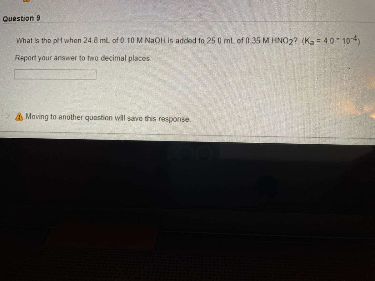 Question 9
What is the pH when 24.8 mL of 0.10 M NaOH is added to 25 0 mL of 0.35 M HNO2? (Ka = 4 0 10-4)
Report your answer to two decimal places
A Moving to another question will save this response.
