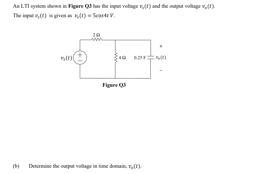 An LTI system shown in Figure Q3 has the input voltage v,(t) and the output voltage v.(t).
The input v,(t) is given as v,(t) = 5cos4t V.
v,(t)
0.25 F=
vo(t)
Figure Q3
(b)
Determine the output voltage in time domain, v.(t).
