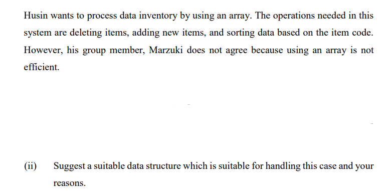 Husin wants to process data inventory by using an array. The operations needed in this
system are deleting items, adding new items, and sorting data based on the item code.
However, his group member, Marzuki does not agree because using an array is not
efficient.
(ii)
Suggest a suitable data structure which is suitable for handling this case and your
reasons.
