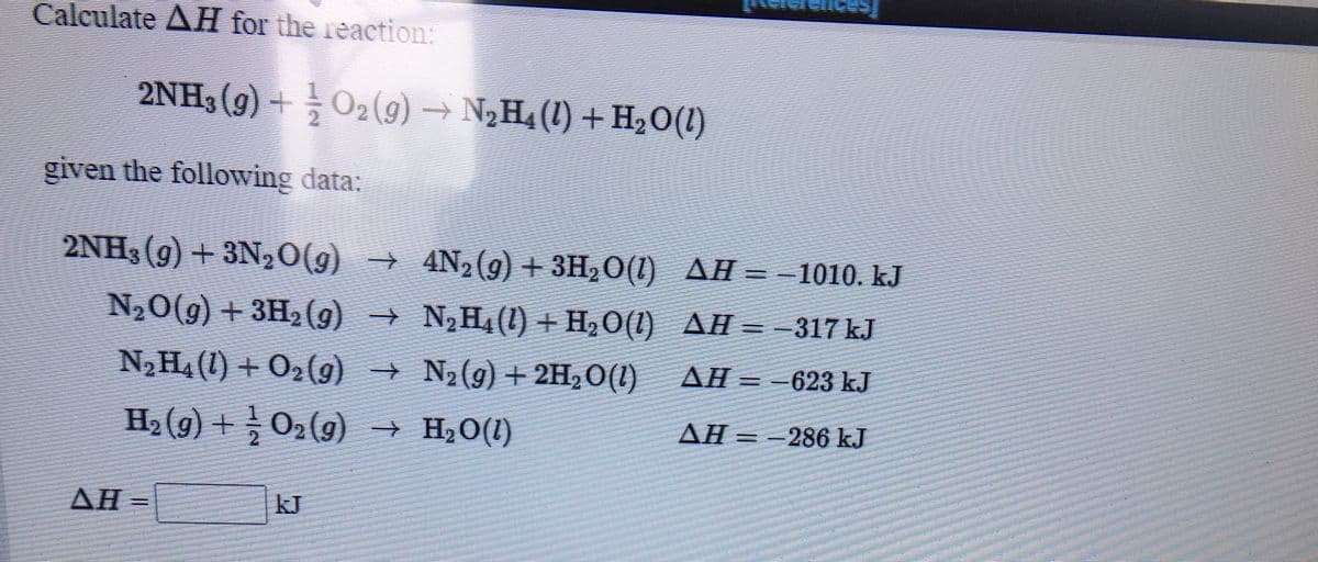 Calculate AH for the reaction:
2NH3 (9) +O2(9) → N2H4 (1) + H20(1)
given the following data:
2NH3(g) + 3N,0(g) → 4N,(g) + 3H,O(1) AH = - 1010. kJ
N20(g) + 3H, (g) → N,H4 () + H,O(1) AH = -317 kJ
N2 H4 (1) + O2(g) →
N2 (g) + 2H2O(1)
AH =-623 kJ
H2 (g) + 02(g)
→ H,0(1)
AH =
==286 k.J
AH =
kJ
