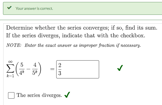 Your answer is correct.
Determine whether the series converges; if so, find its sum.
If the series diverges, indicate that with the checkbox.
NOTE: Enter the exact answer as improper fraction if necessary.
5
4
-
4k
k=1
5k
3
The series diverges.
