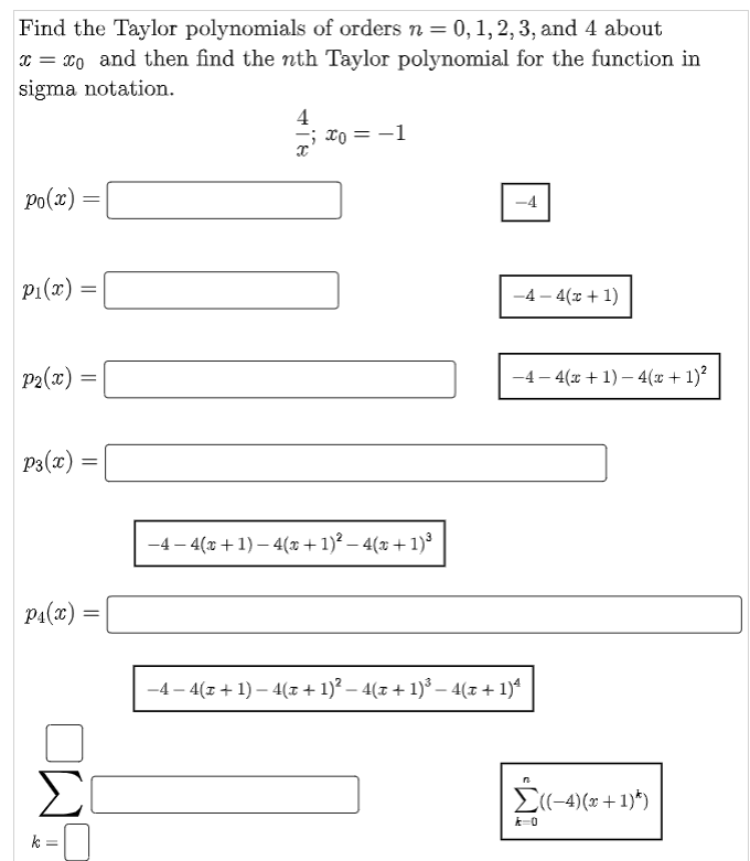 Find the Taylor polynomials of orders n = 0, 1, 2, 3, and 4 about
x = xo and then find the nth Taylor polynomial for the function in
sigma notation.
4
xo = -1
Po(x)
p1(x) =
-4 – 4(z + 1)
P2(x)
-4 – 4(x + 1) – 4(x + 1)²
P3(x) =
%3D
-4 – 4(x +1) – 4(x + 1)² – 4(x + 1)³
P1(x) :
-4 – 4(z + 1) – 4(z + 1)? – 4(z + 1)° – 4(z + 1)*
Σ
E(-4)(x +1)*)
k=0
k
