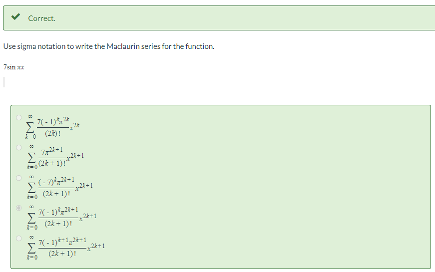 Correct.
Use sigma notation to write the Maclaurin series for the function.
7sin zx
Σ
7( - 1)*72*
(2k)!
k= 0
00
Σ
2k+1
=0 (2k + 1)!*
(- 7)*72*+1
Σ
(2k + 1)!
k=0
7( - 1)*72*+1
Σ
(2k + 1)!
k=0
7( - 1)*+172*+1
-x28+1
(2k + 1)!
Σ
k=0
