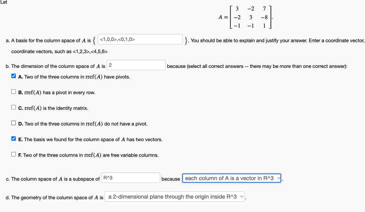 Let
a. A basis for the column space of A is { <1,0,0>,<0,1,0>
coordinate vectors, such as <1,2,3>,<4,5,6>
b. The dimension of the column space of A is 2
✔A. Two of the three columns in rref(A) have pivots.
B. rref(A) has a pivot in every row.
C. rref(A) is the identity matrix.
D. Two of the three columns in rref(A) do not have a pivot.
E. The basis we found for the column space of A has two vectors.
F. Two of the three columns in rref(A) are free variable columns.
c. The column space of A is a subspace of R^3
=
3
-2 7
3 -8
-2
−1 −1 1
}. You should be able to explain and justify your answer. Enter a coordinate vector,
because (select all correct answers there may be more than one correct answer):
because each column of A is a vector in R^3 ✓
d. The geometry of the column space of A is a 2-dimensional plane through the origin inside R^3