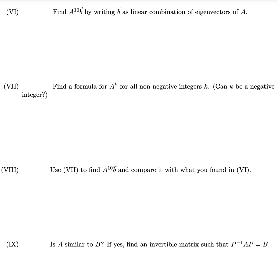 (VI)
(VII)
(VIII)
(IX)
integer?)
Find A¹06 by writing b as linear combination of eigenvectors of A.
Find a formula for Ak for all non-negative integers k. (Can k be a negative
Use (VII) to find A¹06 and compare it with what you found in (VI).
Is A similar to B? If yes, find an invertible matrix such that P-¹AP = B.