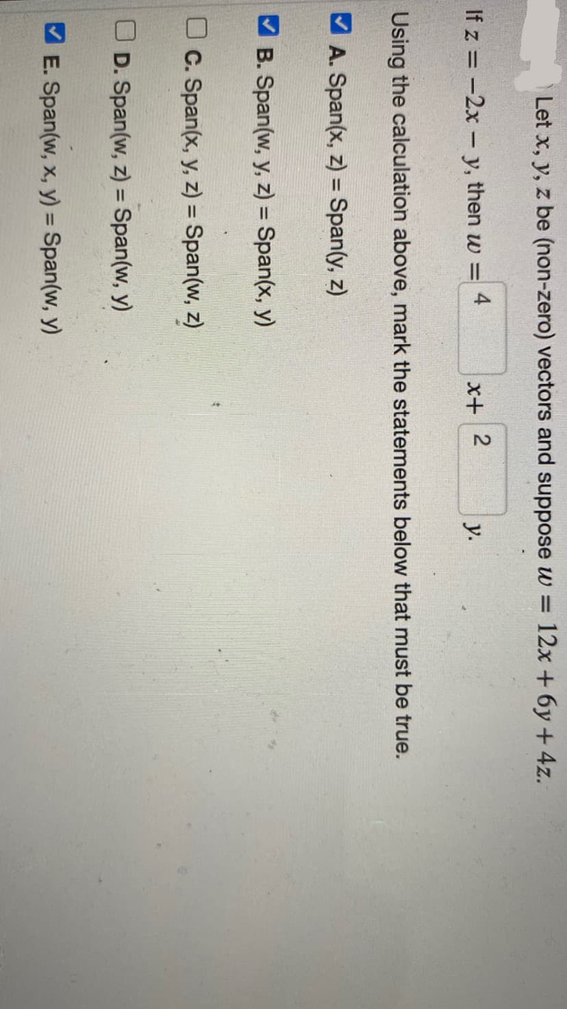 Let x, y, z be (non-zero) vectors and suppose w = 12x + 6y + 4z.
If z = -2x - y, then w =
4
c. Span(x, y, z) = Span(w, z)
D. Span(w, z) = Span(w, y)
x+
Using the calculation above, mark the statements below that must be true.
A. Span(x, z) = Span(y, z)
✔B. Span(w, y, z) = Span(x, y)
E. Span(w, x, y) = Span(w, y)
2
y.