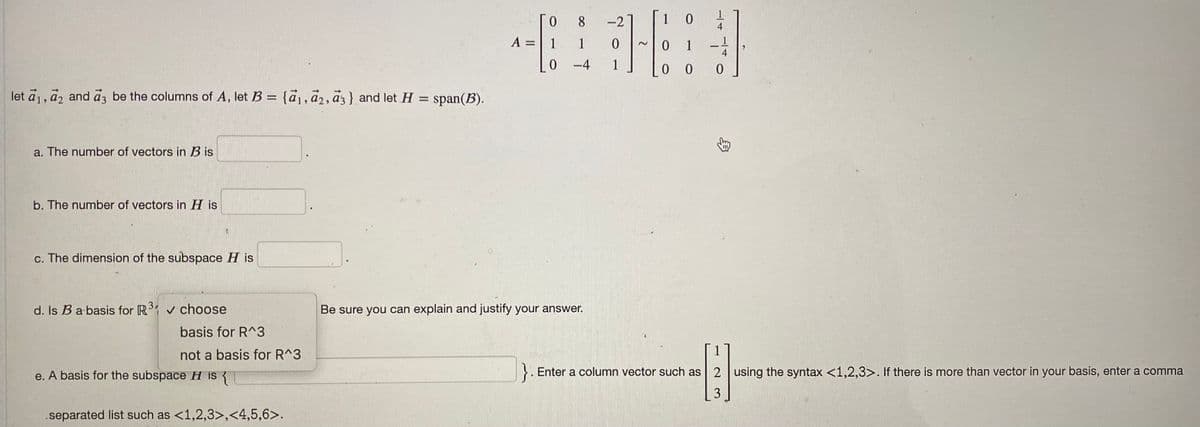 let a₁, a2 and a3 be the columns of A, let B = {a₁, a2, a3} and let H = span(B).
a. The number of vectors in Bis
b. The number of vectors in His
c. The dimension of the subspace His
d. Is B a basis for R³1 ✓ choose
basis for R^3
not a basis for R^3
e. A basis for the subspace H is {
separated list such as <1,2,3>,<4,5,6>.
A
=
Го 8
1
1
0-4
Be sure you can explain and justify your answer.
10
0
16:
0
0
-2
4
0 0
}. Enter a column vector such as 2 using the syntax <1,2,3>. If there is more than vector in your basis, enter a comma
-6
3