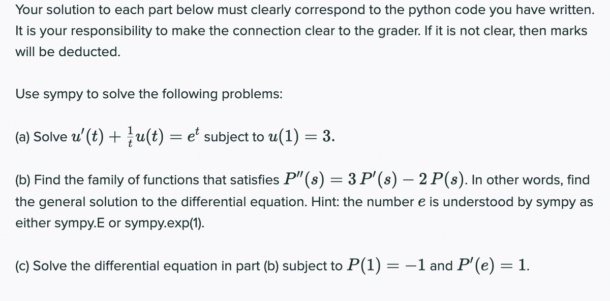 Your solution to each part below must clearly correspond to the python code you have written.
It is your responsibility to make the connection clear to the grader. If it is not clear, then marks
will be deducted.
Use sympy to solve the following problems:
(a) Solve u (t) + u(t) = e' subject to u(1) = 3.
(b) Find the family of functions that satisfies P" (s) = 3 P'(s) – 2 P(s). In other words, find
the general solution to the differential equation. Hint: the number e is understood by sympy as
either sympy.E or sympy.exp(1).
(c) Solve the differential equation in part (b) subject to P(1) = -1 and P'(e) = 1.
