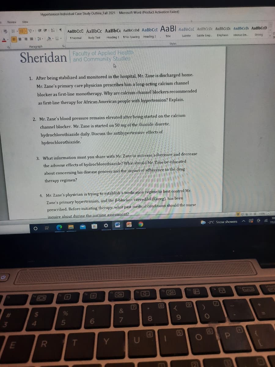 Hyperteision Individual Case Study Outline Fall 2021 - Microsoft Word (Product Activation Failed)
Review
View
年,」课一21
AaBbCcC AaBbCc AaBbC AaBbCcDd AaBbCcl AABI AaBbCcL AaBbCcDc AaBbCcDc AaBbCcD AaBbCcD
= 一, ,出。
1 Normal
Body Text
Heading 1
1 No Spacing Heading:
Subtitle
Subtle Emp.
Emphasis
Title
Intense Em.
Strong
Pаragraph
Styles
Sheridan
Faculty of Applied Health
and Community Studies
1. After being stabilized and monitored in the hospital. Mr. Zane is discharged home.
Mr. Zane's primary care physician prescribes him a long-acting calcium channel
blocker as first-line monotherapy. Why are calcium channel blockers recommended
as first-line therapy for African American people with hypertension? Explain.
2. Mr. Zane's blood pressure remains elevated after being started on the calcium
channel blocker. Mr. Zane is started on 50 mg of the thiazide diuretic,
hydrochlorothiazide daily. Discuss the antihypertensive effects of
hydrochlorothiazide.
3. What information must you share with Mr. Zane to increase adherence and decrease
the adverse effects of hydrochlorothiazide? What should Mr. Zane be educated
about concerning his disease process and the impaet of adherence to the drug
therapy regimen?
4. Mr. Zane's physician is trying to establish a medication regime to best control Mr.
Zane's primary hypertension, and the B-blocker, carvedilol (Coreg), has been
prescribed. Before initiating therapy, what past medical conditions should the nurse
inauire about during the nursing assessment?
10
Ps
O -2°C Snow showers
11/
9)
%23
%24
&
%3D
3
4.
7
8.
4
(6
E
Y
21
