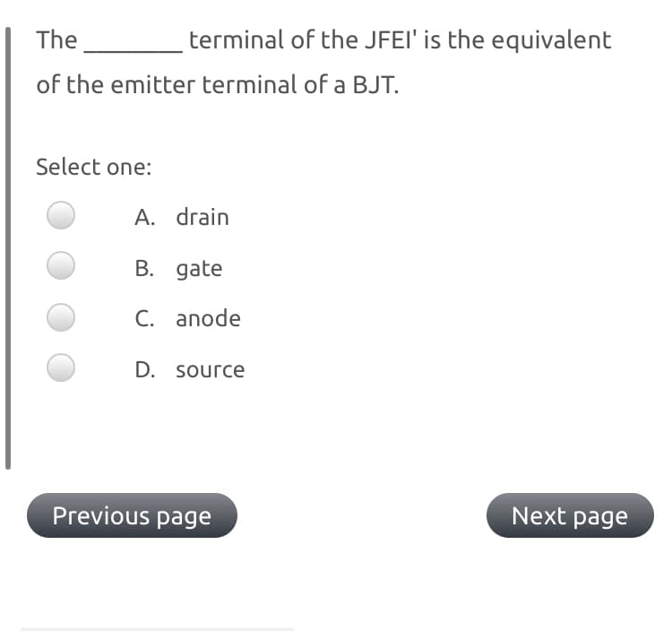 The
terminal of the JFEI' is the equivalent
of the emitter terminal of a BJT.
Select one:
A. drain
B. gate
C. anode
D. source
Previous page
Next page
