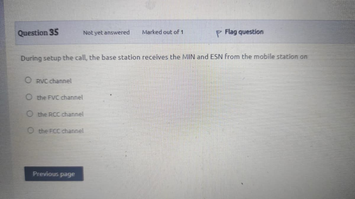 Question 35
Not yet answered
Marked out of 1
P Flag question
During setup the call, the base station receives the MIN and ESN from the mobile station on
O RVC channel
the FVC channel
O the RCC channel
O the FCC channel
Previous page
