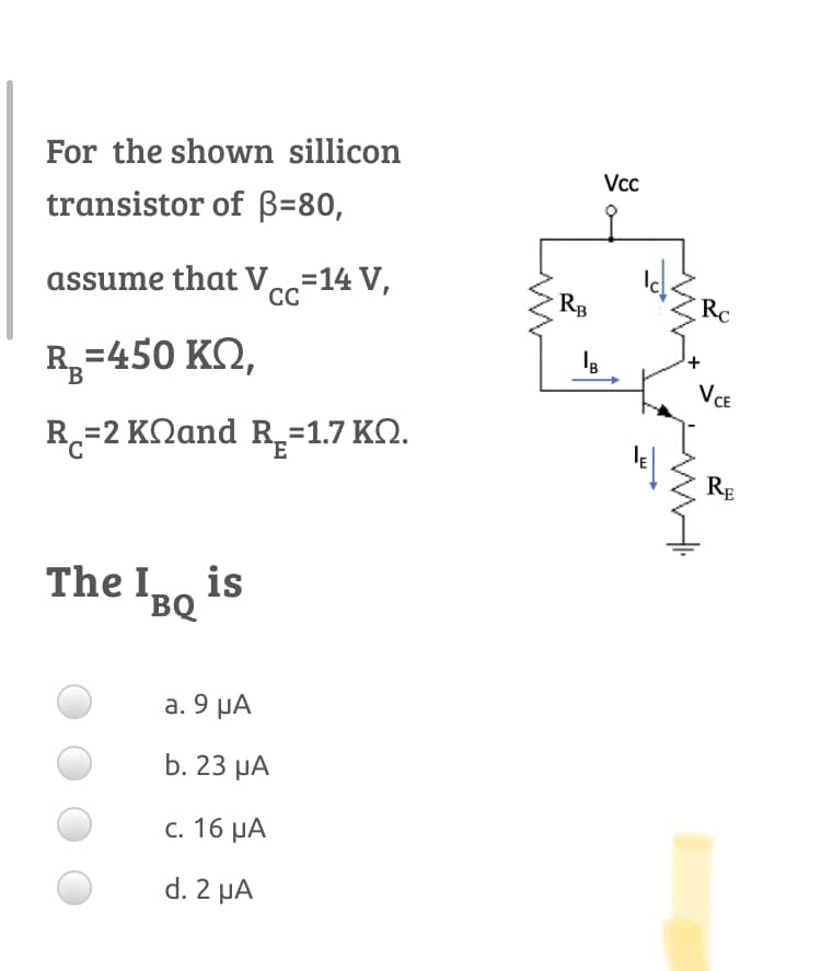 For the shown sillicon
Vcc
transistor of B=80,
assume that V=14 V,
CC
RB
Rc
R=450 KQ,
B
VCE
R-2 ΚΩand R.- 1.7 ΚΩ.
RE
The Io is
BQ
а. 9 yА
b. 23 рА
c. 16 µA
d. 2 µA
