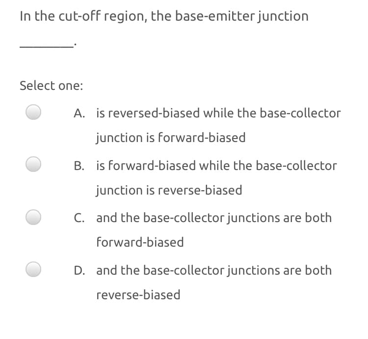 In the cut-off region, the base-emitter junction
Select one:
A. is reversed-biased while the base-collector
junction is forward-biased
B. is forward-biased while the base-collector
junction is reverse-biased
C. and the base-collector junctions are both
forward-biased
D. and the base-collector junctions are both
reverse-biased
