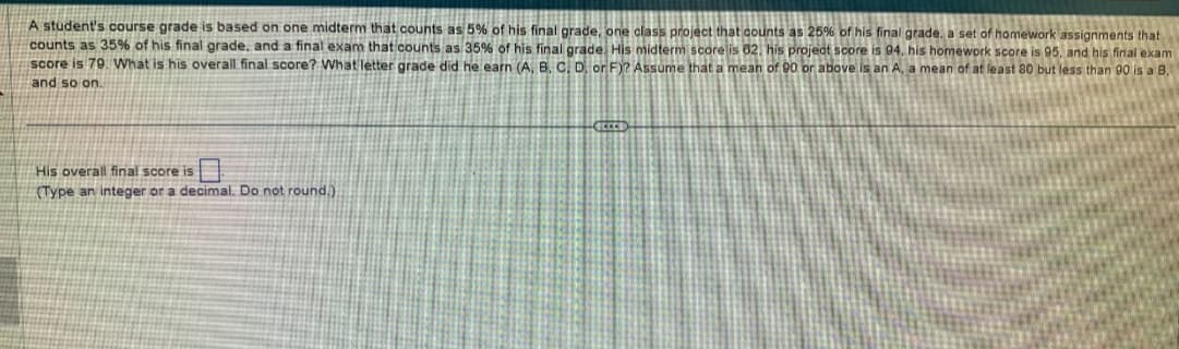 A student's course grade is based on one midterm that counts as 5% of his final grade, one class project that counts as 25% of his final grade, a set of homework assignments that
counts as 35% of his final grade, and a final exam that counts as 35% of his final grade. His midterm score is 62, his project score is 94, his homework score is 95, and his final exam
score is 79. What is his overall final score? What letter grade did he earn (A, B, C, D, or F)? Assume that a mean of 90 or above is an A, a mean of at least 80 but less than 90 is a B.
and so on.
His overall final score is
(Type an integer or a decimal. Do not round.).
EICCER