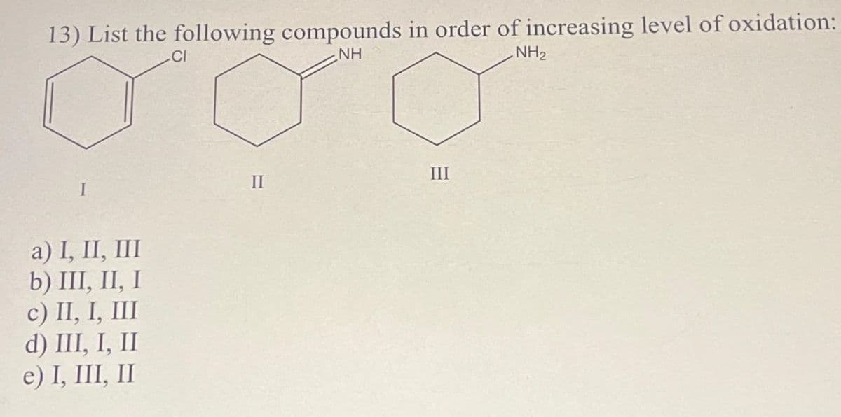 13) List the following compounds in order of increasing level of oxidation:
.CI
NH
NH₂
a) I, II, III
b) III, II, I
c) II, I, III
d) III, I, II
e) I, III, II
II
III