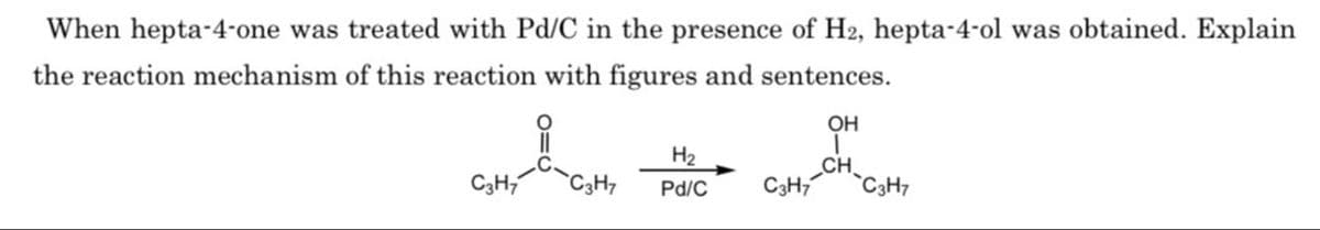 When hepta-4-one was treated with Pd/C in the presence of H2, hepta-4-ol was obtained. Explain
the reaction mechanism of this reaction with figures and sentences.
H₂
Pd/C
C3H7
OH
I
CH
C3H7