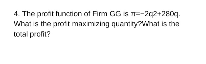 4. The profit function of Firm GG is t=-2q2+280q.
What is the profit maximizing quantity?What is the
total profit?
