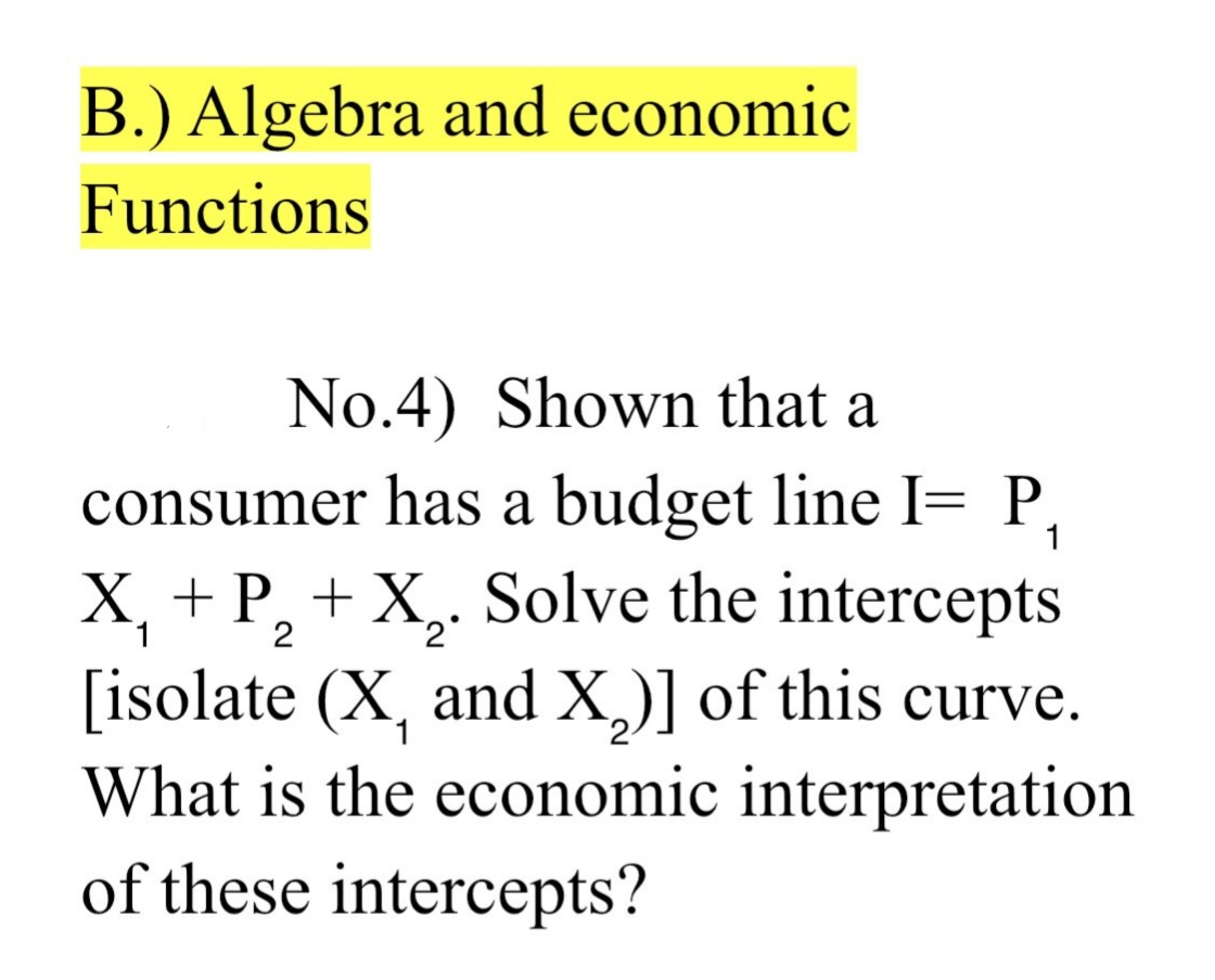 B.) Algebra and economic
Functions
No.4) Shown that a
consumer has a budget line I= P.
X, + P, + X,. Solve the intercepts
2°
[isolate (X, and X,)] of this curve.
What is the economic interpretation
of these intercepts?
1
2-
