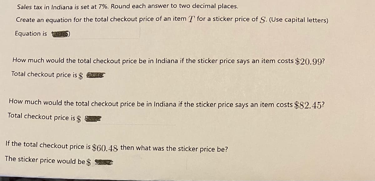 Sales tax in Indiana is set at 7%. Round each answer to two decimal places.
Create an equation for the total checkout price of an item T for a sticker price of S. (Use capital letters)
Equation is O7S
How much would the total checkout price be in Indiana if the sticker price says an item costs $20.99?
Total checkout price is $ 2-4.
How much would the total checkout price be in Indiana if the sticker price says an item costs $82.45?
Total checkout price is $
If the total checkout price is $60.48 then what was the sticker price be?
The sticker price would be $ S652
